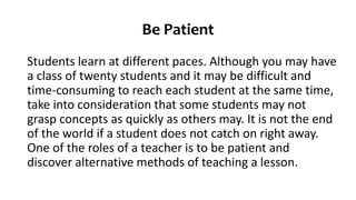 Be Patient
Students learn at different paces. Although you may have
a class of twenty students and it may be difficult and
time-consuming to reach each student at the same time,
take into consideration that some students may not
grasp concepts as quickly as others may. It is not the end
of the world if a student does not catch on right away.
One of the roles of a teacher is to be patient and
discover alternative methods of teaching a lesson.
 