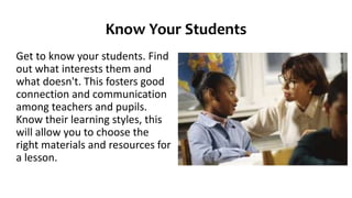 Know Your Students
Get to know your students. Find
out what interests them and
what doesn't. This fosters good
connection and communication
among teachers and pupils.
Know their learning styles, this
will allow you to choose the
right materials and resources for
a lesson.
 