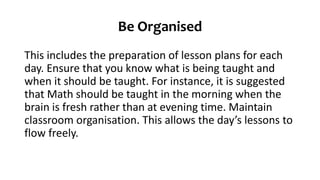 Be Organised
This includes the preparation of lesson plans for each
day. Ensure that you know what is being taught and
when it should be taught. For instance, it is suggested
that Math should be taught in the morning when the
brain is fresh rather than at evening time. Maintain
classroom organisation. This allows the day’s lessons to
flow freely.
 