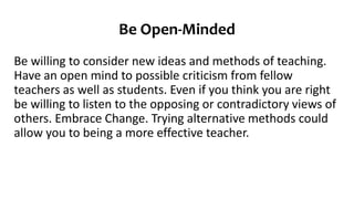 Be Open-Minded
Be willing to consider new ideas and methods of teaching.
Have an open mind to possible criticism from fellow
teachers as well as students. Even if you think you are right
be willing to listen to the opposing or contradictory views of
others. Embrace Change. Trying alternative methods could
allow you to being a more effective teacher.
 