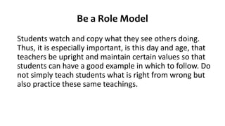 Be a Role Model
Students watch and copy what they see others doing.
Thus, it is especially important, is this day and age, that
teachers be upright and maintain certain values so that
students can have a good example in which to follow. Do
not simply teach students what is right from wrong but
also practice these same teachings.
 