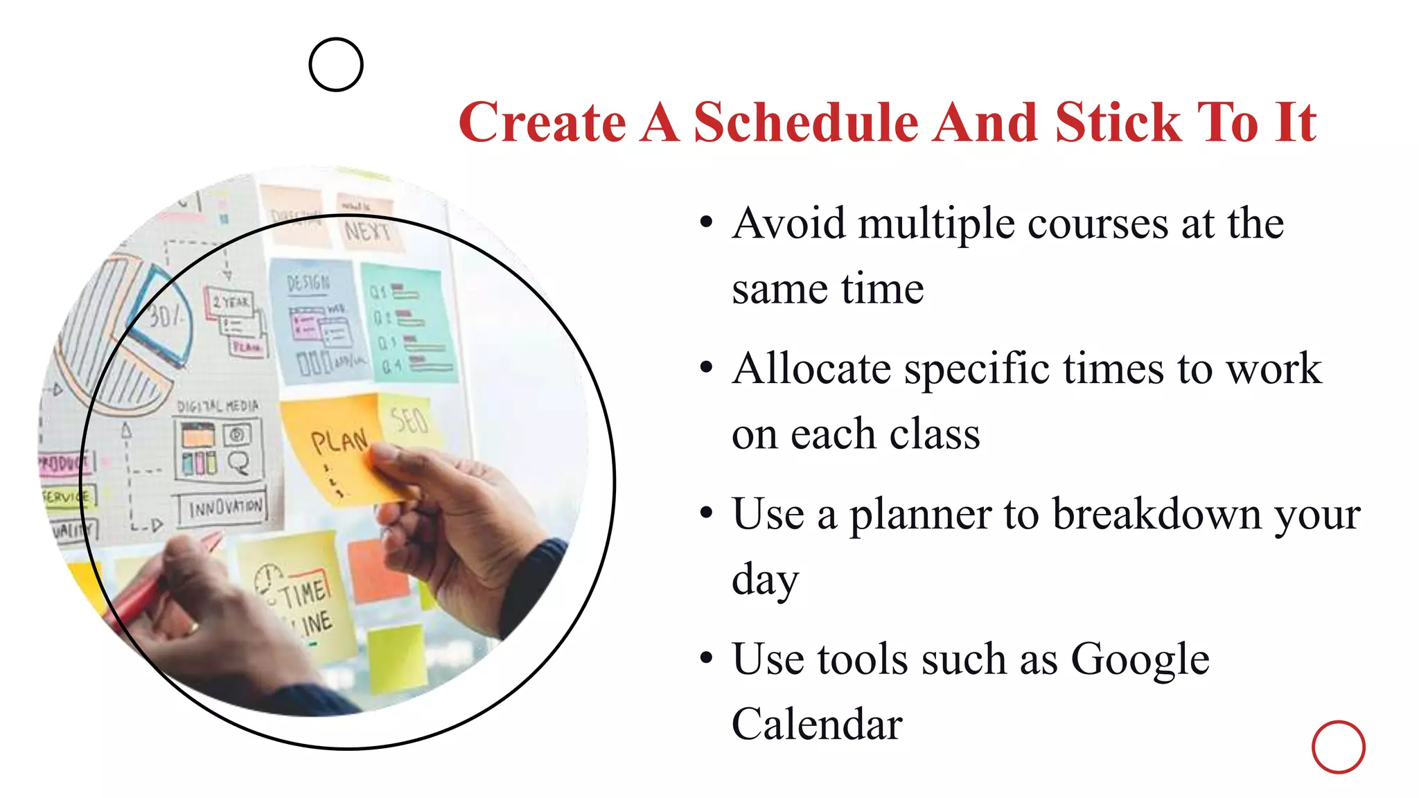 Create A Schedule And Stick To It
• Avoid multiple courses at the
same time
• Allocate specific times to work
on each class
• Use a planner to breakdown your
day
• Use tools such as Google
Calendar
 