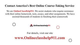 Contact America's Best Online Course-Taking Service
We are OnlineClassHelp911. We assist students who require assistance
with their online homework, tests, essays, and other assignments. We have
assisted thousands of students in finishing their coursework
For details, visit our site
www.Onlineclasshelp911.com
 