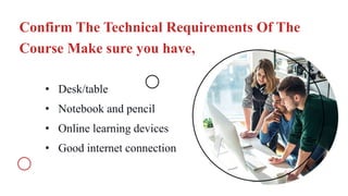 Confirm The Technical Requirements Of The
Course Make sure you have,
• Desk/table
• Notebook and pencil
• Online learning devices
• Good internet connection
 