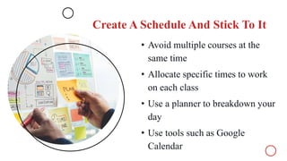 Create A Schedule And Stick To It
• Avoid multiple courses at the
same time
• Allocate specific times to work
on each class
• Use a planner to breakdown your
day
• Use tools such as Google
Calendar
 