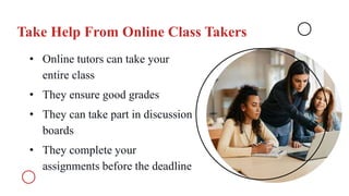 Take Help From Online Class Takers
• Online tutors can take your
entire class
• They ensure good grades
• They can take part in discussion
boards
• They complete your
assignments before the deadline
 