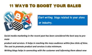 11 WAYS TO BOOST YOUR SALES
Start writing blogs related to your store
or industry.

Social media marketing in the recent past has been considered the best way to promote
product and services. It helps in reaching the mass audience within few clicks of time.
The cost to promote product and services is also minimum.
Writing blogs helps in connecting with the customer and informing them about new

 