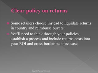  Some retailers choose instead to liquidate returns
in country and reimburse buyers.
 You'll need to think through your policies,
establish a process and include returns costs into
your ROI and cross-border business case.
Copyright: Tanzeel Mehmood
 