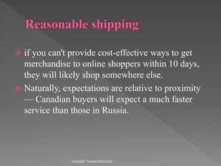  if you can't provide cost-effective ways to get
merchandise to online shoppers within 10 days,
they will likely shop somewhere else.
 Naturally, expectations are relative to proximity
— Canadian buyers will expect a much faster
service than those in Russia.
Copyright: Tanzeel Mehmood
 