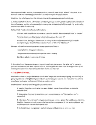 Whenyourself-talkispositive,itcanmove youto accomplishgreatthings.Whenit’snegative,itcan
holdyouback and evenkeepyoufromeveraccomplishingthe thingsyoudesire.
Use these tipstohelpyouformthe attitudesthatcan bringyousuccessand confidence:
1. Make use of affirmations.Affirmationscanliterallychange yourlife,one thoughtata time!Use them
to reinforce yourpositivebehaviorsandoverridemental attitudesthatholdyouback.For bestresults,
repeatthemseveral timesaday.
Followthe 3-PMethodfor effective affirmations:
Positive.State yourdesiredbehaviorsinapositive manner.Avoidthe words“not”or “never.”
Personal.You’re speakingtoyoursubconscious,souse the word “I.”
PresentTense.Write youraffirmationsasif they’re attitudesandbehaviorsyoualready
exemplifyinyourdailylife.Use wordslike “Iam” or “I feel”or“I believe.”
Here are a fewaffirmationsthatcanencourage greaterconfidence:
I accomplishmy dailygoalswithease.
I am preparedtomeetany challenge thatcomesmyway.
Confidentradiatesfromme atall times.
2. Keepyourinnerdialogue positive.Asyougothroughyour day,ensure thatwhatyou’re sayingto
yourself issomethingyouwanttohear.Afterall,nothinggoodwill come frombeatingyourself upfor
makinga mistake.If youmake a mistake,learnfromitandmove on.
4. Set SMARTGoals.
Confidence comestopeople whoknowexactlywhattheywant,where they’re going,andhow they’re
goingto getthere.SettingSMARTgoalsvirtuallyguaranteesyoursuccess,andeverytime youachieve
one of yourgoals,yourconfidence iskickedupanothernotch!
Use the SMART strategyfor settinggoalsyoucan achieve:
1. Specific.Describe exactlywhatyouwant.Make it crystal clearand leave noroomfor
interpretation.
2. Measurable.Youmust be able to measure yourprogresssoyou’ll know whenyou’ve
succeeded.
3. Attainable.Planaseriesof easilyachievable steps,ormicro-goals,thatleadtoyourobjective.
Reachingthese micro-goalsona regularbasiswill encourage you,fill youwithconfidence,and
buildmomentumtowardsyouroverallgoal.
4. Realistic.Ensure yourgoalsare realisticforyou,notSupermanor someone else.
 