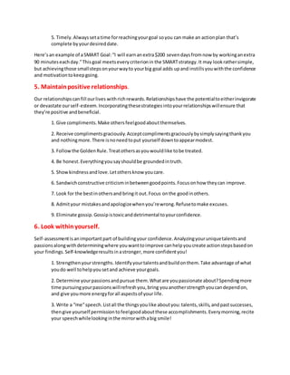 5. Timely.Alwayssetatime forreachingyourgoal soyou can make an actionplan that’s
complete byyourdesireddate.
Here’san example of aSMART Goal:“I will earnanextra$200 sevendaysfromnow by workinganextra
90 minuteseachday.”Thisgoal meetseverycriterionin the SMARTstrategy.It may lookrathersimple,
but achievingthose smallstepsonyourwayto yourbig goal adds upand instillsyouwiththe confidence
and motivationtokeepgoing.
5. Maintainpositive relationships.
Our relationshipscanfill ourlives withrichrewards.Relationshipshave the potentialtoeitherinvigorate
or devastate ourself-esteem.Incorporatingthesestrategiesintoyourrelationshipswillensure that
they’re positive andbeneficial.
1. Give compliments.Make othersfeelgoodaboutthemselves.
2. Receive complimentsgraciously.Acceptcomplimentsgraciouslybysimplysayingthankyou
and nothingmore.There isnoneedtoput yourself downtoappearmodest.
3. Followthe GoldenRule.Treatothersasyouwouldlike tobe treated.
4. Be honest.Everythingyousayshouldbe groundedintruth.
5. Showkindnessandlove.Letothersknow youcare.
6. Sandwichconstructive criticisminbetweengoodpoints.Focusonhow theycan improve.
7. Look for the bestinothersand bringit out.Focus onthe goodinothers.
8. Admityour mistakesandapologizewhenyou’rewrong.Refusetomake excuses.
9. Eliminate gossip.Gossipistoxicanddetrimental toyourconfidence.
6. Look withinyourself.
Self-assessmentisanimportantpart of buildingyour confidence.Analyzingyouruniquetalentsand
passionsalongwithdeterminingwhere youwanttoimprove canhelpyoucreate actionstepsbasedon
your findings.Self-knowledgeresultsin astronger,more confidentyou!
1. Strengthenyourstrengths. Identifyyourtalentsandbuildonthem.Take advantage of what
youdo well tohelpyousetand achieve yourgoals.
2. Determine yourpassionsandpursue them.Whatare youpassionate about?Spendingmore
time pursuingyourpassionswillrefreshyou,bring youanotherstrengthyoucandependon,
and give youmore energyforall aspectsof your life.
3. Write a “me”speech.Listall the thingsyoulike aboutyou:talents,skills,andpastsuccesses,
thengive yourself permissiontofeelgoodaboutthese accomplishments.Everymorning,recite
your speechwhilelooking inthe mirrorwithabig smile!
 