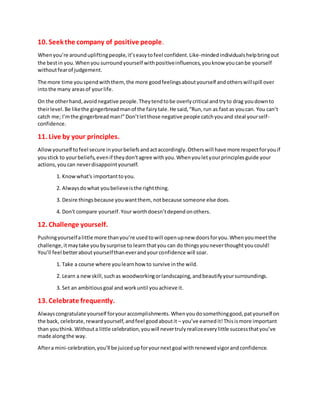 10. Seek the company of positive people.
Whenyou’re aroundupliftingpeople,it’seasytofeel confident.Like-mindedindividualshelpbringout
the bestin you.Whenyou surroundyourself withpositiveinfluences,youknow youcanbe yourself
withoutfearof judgement.
The more time youspendwiththem,the more goodfeelingsaboutyourself andotherswillspill over
intothe many areasof yourlife.
On the otherhand,avoidnegative people.Theytendtobe overlycritical andtryto drag youdownto
theirlevel.Be likethe gingerbreadmanof the fairytale.He said,“Run,run as fast as youcan. You can’t
catch me; I’mthe gingerbreadman!”Don’tletthose negative people catchyouand steal yourself-
confidence.
11. Live by your principles.
Allowyourself tofeel secure inyourbeliefsandactaccordingly.Otherswill have more respectforyouif
youstick to yourbeliefs,evenif theydon’tagree withyou.Whenyouletyourprinciplesguide your
actions,you can neverdisappointyourself.
1. Knowwhat's importanttoyou.
2. Alwaysdowhat youbelieveisthe rightthing.
3. Desire thingsbecause youwantthem, notbecause someone else does.
4. Don't compare yourself.Yourworthdoesn’tdependonothers.
12. Challenge yourself.
Pushingyourselfalittle more thanyou’re usedtowill openupnew doorsforyou.Whenyoumeetthe
challenge,itmaytake youbysurprise to learnthatyou can do thingsyouneverthoughtyoucould!
You’ll feel betteraboutyourselfthaneverandyourconfidence will soar.
1. Take a course where youlearnhow to survive inthe wild.
2. Learn a newskill,suchas woodworkingorlandscaping,andbeautifyyoursurroundings.
3. Set an ambitiousgoal and workuntil youachieve it.
13. Celebrate frequently.
Alwayscongratulate yourself foryouraccomplishments.Whenyoudosomethinggood,patyourself on
the back, celebrate,rewardyourself,andfeel goodaboutit – you’ve earnedit!Thisismore important
than youthink.Withouta little celebration,youwill nevertrulyrealizeeverylittle successthatyou’ve
made alongthe way.
Aftera mini-celebration,you’ll be juicedupforyournextgoal withrenewedvigorandconfidence.
 
