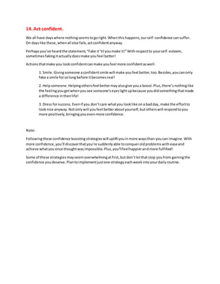 14. Act confident.
We all have dayswhere nothingseemstogoright.Whenthishappens,ourself-confidence cansuffer.
On dayslike these,whenall else fails,actconfidentanyway.
Perhapsyou’ve heardthe statement,“Fake it‘til youmake it!”Withrespectto yourself-esteem,
sometimesfakingitactuallydoesmake youfeel better!
Actionsthatmake you lookconfidentcanmake youfeel more confidentaswell:
1. Smile.Givingsomeone aconfidentsmile will make youfeel better,too.Besides,youcanonly
fake a smile forsolong before itbecomesreal!
2. Helpsomeone.Helpingothersfeel bettermayalsogive youa boost.Plus,there’snothinglike
the feelingyougetwhenyousee someone’seyeslightupbecause youdidsomethingthatmade
a difference intheirlife!
3. Dress forsuccess.Evenif you don’tcare whatyou looklike ona badday, make the effortto
looknice anyway.Notonlywill youfeel betteraboutyourself,butotherswill respondtoyou
more positively,bringingyouevenmore confidence.
Note:
Followingthese confidence boostingstrategieswill upliftyouinmore waysthan youcan imagine.With
more confidence,you’ll discoverthatyou’re suddenlyable toconqueroldproblemswitheaseand
achieve whatyouonce thoughtwasimpossible.Plus,you’llfeelhappierandmore fulfilled!
Some of these strategiesmayseemoverwhelmingatfirst,butdon’tletthatstop youfrom gainingthe
confidence youdeserve.Plantoimplementjustone strategyeachweekintoyourdailyroutine.
 