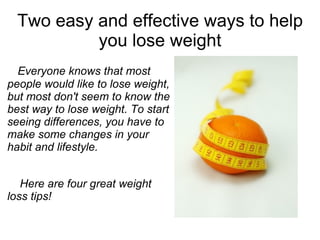 Two easy and effective ways to help you lose weight Everyone knows that most people would like to lose weight, but most don't seem to know the best way to lose weight. To start seeing differences, you have to make some changes in your habit and lifestyle. Here are four great weight loss tips! 