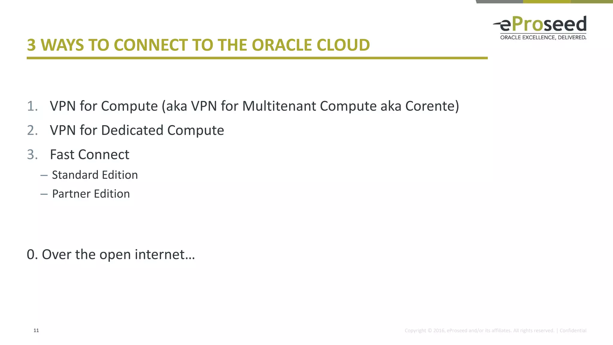 Copyright © 2016, eProseed and/or its affiliates. All rights reserved. | Confidential
3 WAYS TO CONNECT TO THE ORACLE CLOUD
1. VPN for Compute (aka VPN for Multitenant Compute aka Corente)
2. VPN for Dedicated Compute
3. Fast Connect
– Standard Edition
– Partner Edition
0. Over the open internet…
11
 