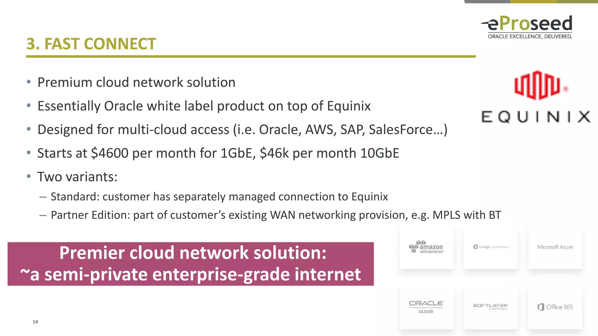 Copyright © 2016, eProseed and/or its affiliates. All rights reserved. | Confidential
3. FAST CONNECT
• Premium cloud network solution
• Essentially Oracle white label product on top of Equinix
• Designed for multi-cloud access (i.e. Oracle, AWS, SAP, SalesForce…)
• Starts at $4600 per month for 1GbE, $46k per month 10GbE
• Two variants:
– Standard: customer has separately managed connection to Equinix
– Partner Edition: part of customer’s existing WAN networking provision, e.g. MPLS with BT
14
Premier cloud network solution:
~a semi-private enterprise-grade internet
 