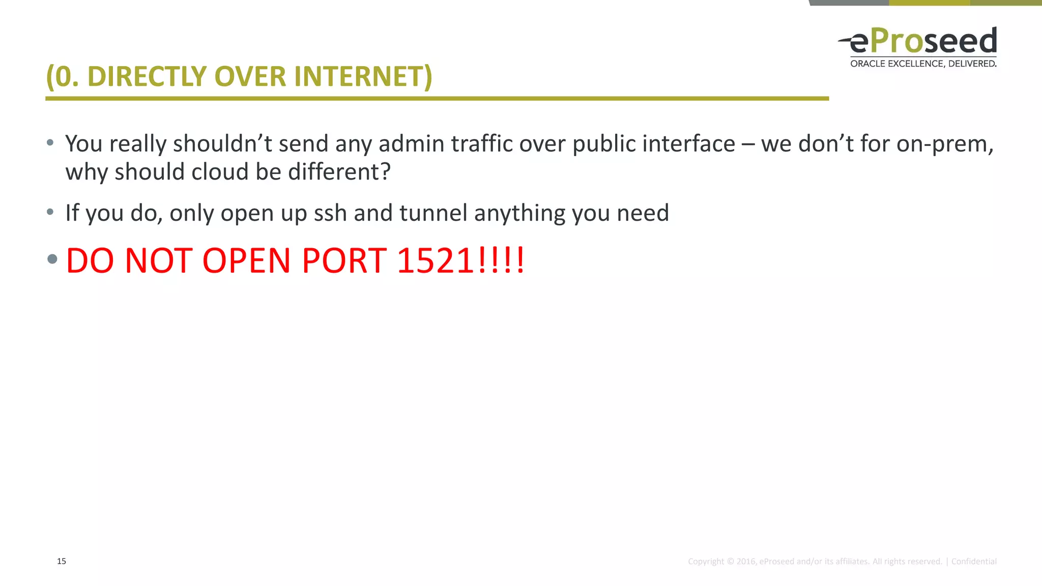 Copyright © 2016, eProseed and/or its affiliates. All rights reserved. | Confidential
(0. DIRECTLY OVER INTERNET)
• You really shouldn’t send any admin traffic over public interface – we don’t for on-prem,
why should cloud be different?
• If you do, only open up ssh and tunnel anything you need
•DO NOT OPEN PORT 1521!!!!
15
 