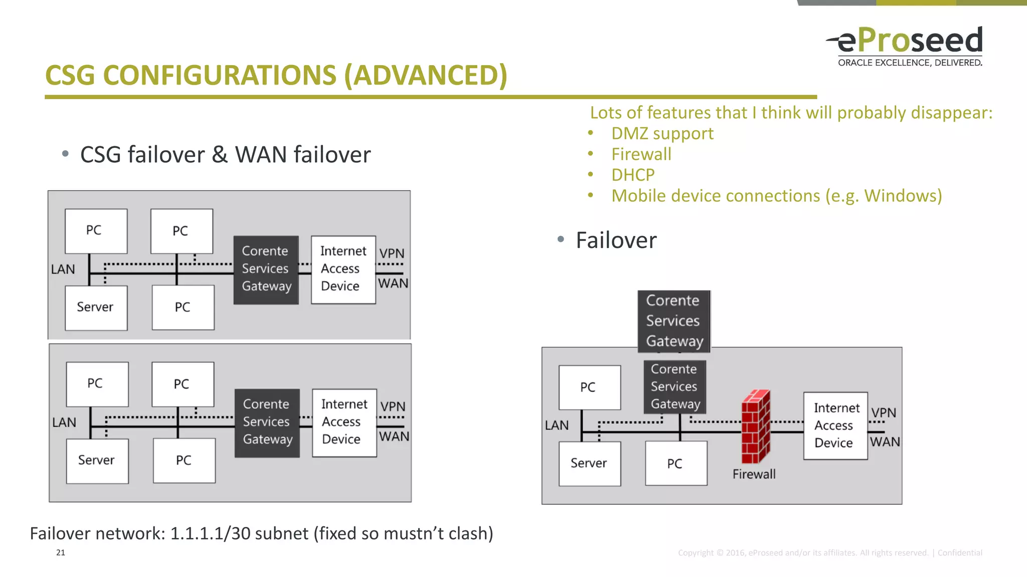 Copyright © 2016, eProseed and/or its affiliates. All rights reserved. | Confidential
CSG CONFIGURATIONS (ADVANCED)
21
• Failover
• CSG failover & WAN failover
Lots of features that I think will probably disappear:
• DMZ support
• Firewall
• DHCP
• Mobile device connections (e.g. Windows)
Failover network: 1.1.1.1/30 subnet (fixed so mustn’t clash)
 