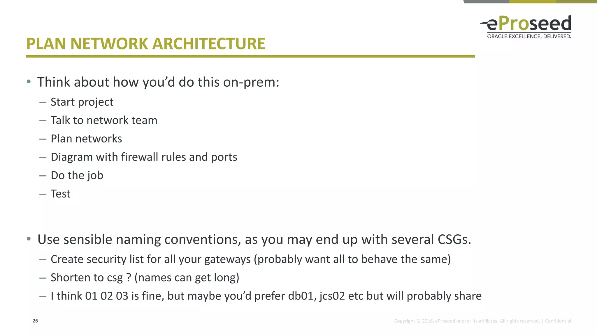 Copyright © 2016, eProseed and/or its affiliates. All rights reserved. | Confidential
PLAN NETWORK ARCHITECTURE
• Think about how you’d do this on-prem:
– Start project
– Talk to network team
– Plan networks
– Diagram with firewall rules and ports
– Do the job
– Test
• Use sensible naming conventions, as you may end up with several CSGs.
– Create security list for all your gateways (probably want all to behave the same)
– Shorten to csg ? (names can get long)
– I think 01 02 03 is fine, but maybe you’d prefer db01, jcs02 etc but will probably share
26
 