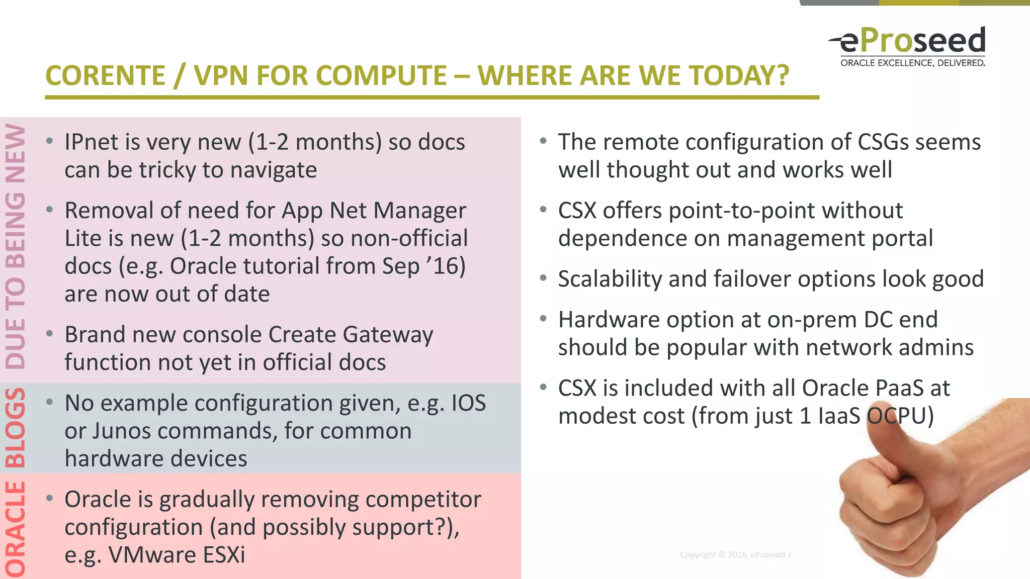 Copyright © 2016, eProseed and/or its affiliates. All rights reserved. | Confidential
CORENTE / VPN FOR COMPUTE – WHERE ARE WE TODAY?
• IPnet is very new (1-2 months) so docs
can be tricky to navigate
• Removal of need for App Net Manager
Lite is new (1-2 months) so non-official
docs (e.g. Oracle tutorial from Sep ’16)
are now out of date
• Brand new console Create Gateway
function not yet in official docs
• No example configuration given, e.g. IOS
or Junos commands, for common
hardware devices
• Oracle is gradually removing competitor
configuration (and possibly support?),
e.g. VMware ESXi
• The remote configuration of CSGs seems
well thought out and works well
• CSX offers point-to-point without
dependence on management portal
• Scalability and failover options look good
• Hardware option at on-prem DC end
should be popular with network admins
• CSX is included with all Oracle PaaS at
modest cost (from just 1 IaaS OCPU)
 