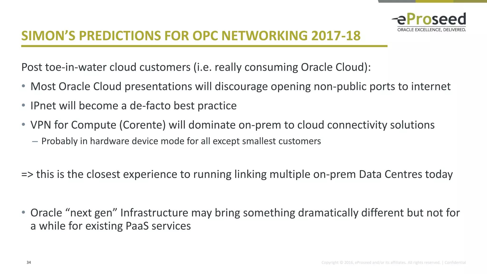 Copyright © 2016, eProseed and/or its affiliates. All rights reserved. | Confidential
SIMON’S PREDICTIONS FOR OPC NETWORKING 2017-18
Post toe-in-water cloud customers (i.e. really consuming Oracle Cloud):
• Most Oracle Cloud presentations will discourage opening non-public ports to internet
• IPnet will become a de-facto best practice
• VPN for Compute (Corente) will dominate on-prem to cloud connectivity solutions
– Probably in hardware device mode for all except smallest customers
=> this is the closest experience to running linking multiple on-prem Data Centres today
• Oracle “next gen” Infrastructure may bring something dramatically different but not for
a while for existing PaaS services
34
 