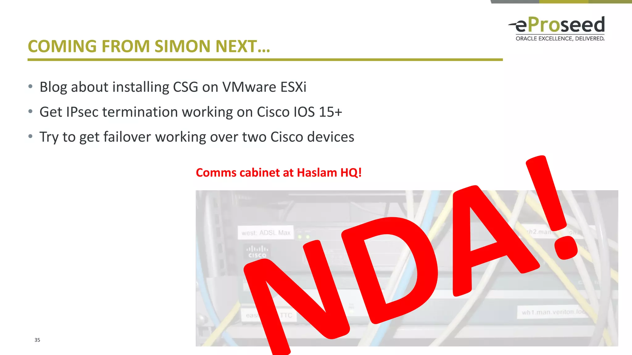 Copyright © 2016, eProseed and/or its affiliates. All rights reserved. | Confidential
COMING FROM SIMON NEXT…
• Blog about installing CSG on VMware ESXi
• Get IPsec termination working on Cisco IOS 15+
• Try to get failover working over two Cisco devices
35
Comms cabinet at Haslam HQ!
 