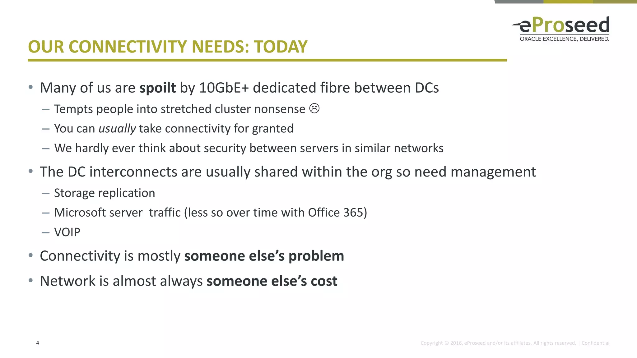 Copyright © 2016, eProseed and/or its affiliates. All rights reserved. | Confidential
OUR CONNECTIVITY NEEDS: TODAY
• Many of us are spoilt by 10GbE+ dedicated fibre between DCs
– Tempts people into stretched cluster nonsense 
– You can usually take connectivity for granted
– We hardly ever think about security between servers in similar networks
• The DC interconnects are usually shared within the org so need management
– Storage replication
– Microsoft server traffic (less so over time with Office 365)
– VOIP
• Connectivity is mostly someone else’s problem
• Network is almost always someone else’s cost
4
 