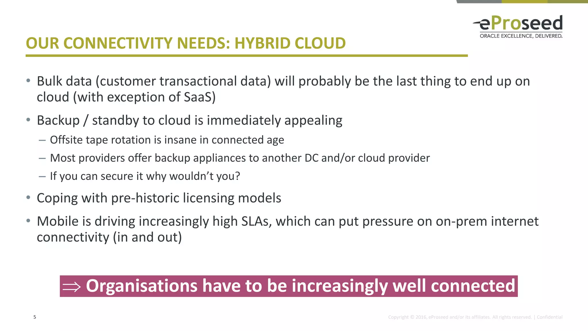 Copyright © 2016, eProseed and/or its affiliates. All rights reserved. | Confidential
OUR CONNECTIVITY NEEDS: HYBRID CLOUD
• Bulk data (customer transactional data) will probably be the last thing to end up on
cloud (with exception of SaaS)
• Backup / standby to cloud is immediately appealing
– Offsite tape rotation is insane in connected age
– Most providers offer backup appliances to another DC and/or cloud provider
– If you can secure it why wouldn’t you?
• Coping with pre-historic licensing models
• Mobile is driving increasingly high SLAs, which can put pressure on on-prem internet
connectivity (in and out)
5
 Organisations have to be increasingly well connected
 