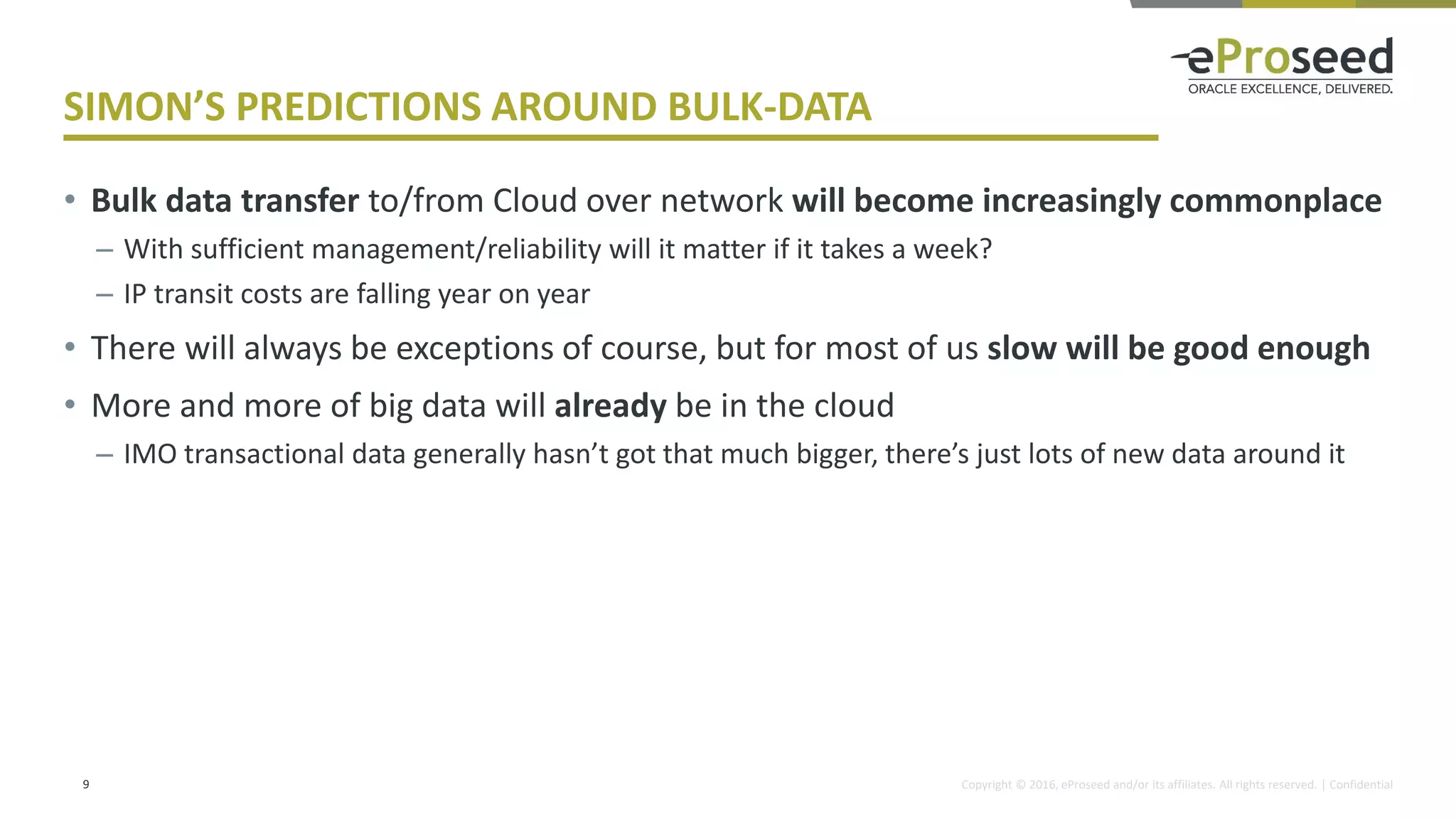 Copyright © 2016, eProseed and/or its affiliates. All rights reserved. | Confidential
SIMON’S PREDICTIONS AROUND BULK-DATA
• Bulk data transfer to/from Cloud over network will become increasingly commonplace
– With sufficient management/reliability will it matter if it takes a week?
– IP transit costs are falling year on year
• There will always be exceptions of course, but for most of us slow will be good enough
• More and more of big data will already be in the cloud
– IMO transactional data generally hasn’t got that much bigger, there’s just lots of new data around it
9
 
