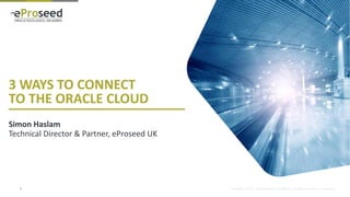Copyright © 2014, eProseed and/or its affiliates. All rights reserved. | Confidential
3 WAYS TO CONNECT
TO THE ORACLE CLOUD
Simon Haslam
Technical Director & Partner, eProseed UK
1
 