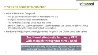 Copyright © 2016, eProseed and/or its affiliates. All rights reserved. | Confidential
2. VPN FOR DEDICATED COMPUTE
• What is Dedicated Compute?
– You get your hardware (servers/ZFS?) dedicated to your use
– Complete network isolation from other tenants
– The hardware is in a single Oracle cloud data centre
– Starts at 500 OCPU / $50,000 per month = $600,000 pa for x86 (300 OCPU/$30k pcm for SPARC)
(I’m not sure how this relates to other PaaS consumption)
• Hardware VPN (pair presumably) provided for you at the Oracle cloud data centre
13
Traditional site-to-site hardware VPN
with as much throughput as you need
IMO this is for relatively niche, security-driven requirements
and is not the most cloudy kind of cloud though!
 