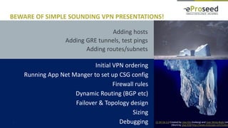 Copyright © 2016, eProseed and/or its affiliates. All rights reserved. | Confidential17
Adding hosts
Adding GRE tunnels, test pings
Adding routes/subnets
BEWARE OF SIMPLE SOUNDING VPN PRESENTATIONS!
CC BY-SA 3.0 Created by Uwe Kils (iceberg) and User:Wiska Bodo (sky
(Work by Uwe Kils) http://www.ecoscope.com/iceber
Initial VPN ordering
Running App Net Manger to set up CSG config
Firewall rules
Dynamic Routing (BGP etc)
Failover & Topology design
Sizing
Debugging
 
