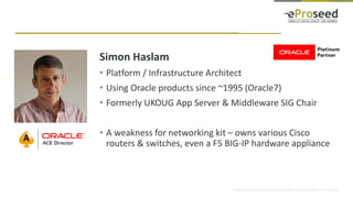 Copyright © 2016, eProseed and/or its affiliates. All rights reserved. | Confidential
Simon Haslam
• Platform / Infrastructure Architect
• Using Oracle products since ~1995 (Oracle7)
• Formerly UKOUG App Server & Middleware SIG Chair
• A weakness for networking kit – owns various Cisco
routers & switches, even a F5 BIG-IP hardware appliance
 