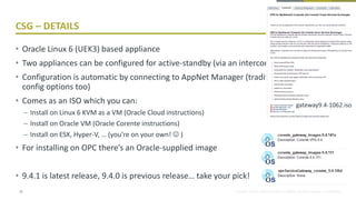 Copyright © 2016, eProseed and/or its affiliates. All rights reserved. | Confidential
CSG – DETAILS
• Oracle Linux 6 (UEK3) based appliance
• Two appliances can be configured for active-standby (via an interconnect network)
• Configuration is automatic by connecting to AppNet Manager (traditionally had file
config options too)
• Comes as an ISO which you can:
– Install on Linux 6 KVM as a VM (Oracle Cloud instructions)
– Install on Oracle VM (Oracle Corente instructions)
– Install on ESX, Hyper-V, … (you’re on your own!  )
• For installing on OPC there’s an Oracle-supplied image
• 9.4.1 is latest release, 9.4.0 is previous release… take your pick!
22
gateway9.4-1062.iso
 