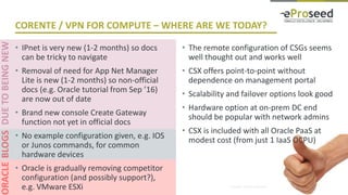Copyright © 2016, eProseed and/or its affiliates. All rights reserved. | Confidential
CORENTE / VPN FOR COMPUTE – WHERE ARE WE TODAY?
• IPnet is very new (1-2 months) so docs
can be tricky to navigate
• Removal of need for App Net Manager
Lite is new (1-2 months) so non-official
docs (e.g. Oracle tutorial from Sep ’16)
are now out of date
• Brand new console Create Gateway
function not yet in official docs
• No example configuration given, e.g. IOS
or Junos commands, for common
hardware devices
• Oracle is gradually removing competitor
configuration (and possibly support?),
e.g. VMware ESXi
• The remote configuration of CSGs seems
well thought out and works well
• CSX offers point-to-point without
dependence on management portal
• Scalability and failover options look good
• Hardware option at on-prem DC end
should be popular with network admins
• CSX is included with all Oracle PaaS at
modest cost (from just 1 IaaS OCPU)
 