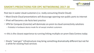 Copyright © 2016, eProseed and/or its affiliates. All rights reserved. | Confidential
SIMON’S PREDICTIONS FOR OPC NETWORKING 2017-18
Post toe-in-water cloud customers (i.e. really consuming Oracle Cloud):
• Most Oracle Cloud presentations will discourage opening non-public ports to internet
• IPnet will become a de-facto best practice
• VPN for Compute (Corente) will dominate on-prem to cloud connectivity solutions
– Probably in hardware device mode for all except smallest customers
=> this is the closest experience to running linking multiple on-prem Data Centres today
• Oracle “next gen” Infrastructure may bring something dramatically different but not for
a while for existing PaaS services
34
 