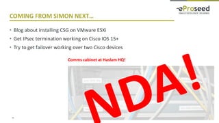 Copyright © 2016, eProseed and/or its affiliates. All rights reserved. | Confidential
COMING FROM SIMON NEXT…
• Blog about installing CSG on VMware ESXi
• Get IPsec termination working on Cisco IOS 15+
• Try to get failover working over two Cisco devices
35
Comms cabinet at Haslam HQ!
 