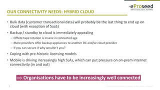 Copyright © 2016, eProseed and/or its affiliates. All rights reserved. | Confidential
OUR CONNECTIVITY NEEDS: HYBRID CLOUD
• Bulk data (customer transactional data) will probably be the last thing to end up on
cloud (with exception of SaaS)
• Backup / standby to cloud is immediately appealing
– Offsite tape rotation is insane in connected age
– Most providers offer backup appliances to another DC and/or cloud provider
– If you can secure it why wouldn’t you?
• Coping with pre-historic licensing models
• Mobile is driving increasingly high SLAs, which can put pressure on on-prem internet
connectivity (in and out)
5
 Organisations have to be increasingly well connected
 
