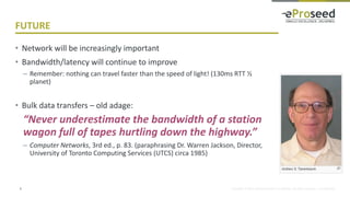Copyright © 2016, eProseed and/or its affiliates. All rights reserved. | Confidential
FUTURE
• Network will be increasingly important
• Bandwidth/latency will continue to improve
– Remember: nothing can travel faster than the speed of light! (130ms RTT ½
planet)
• Bulk data transfers – old adage:
“Never underestimate the bandwidth of a station
wagon full of tapes hurtling down the highway.”
– Computer Networks, 3rd ed., p. 83. (paraphrasing Dr. Warren Jackson, Director,
University of Toronto Computing Services (UTCS) circa 1985)
6
 