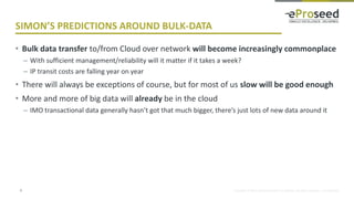 Copyright © 2016, eProseed and/or its affiliates. All rights reserved. | Confidential
SIMON’S PREDICTIONS AROUND BULK-DATA
• Bulk data transfer to/from Cloud over network will become increasingly commonplace
– With sufficient management/reliability will it matter if it takes a week?
– IP transit costs are falling year on year
• There will always be exceptions of course, but for most of us slow will be good enough
• More and more of big data will already be in the cloud
– IMO transactional data generally hasn’t got that much bigger, there’s just lots of new data around it
9
 