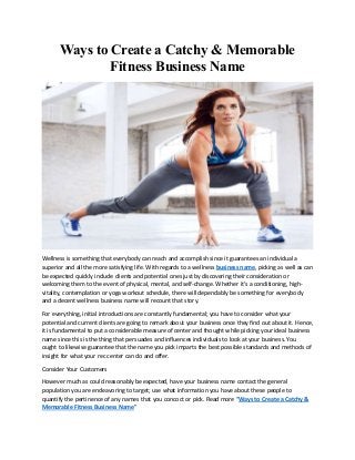 Ways to Create a Catchy & Memorable
Fitness Business Name
Wellness is something that everybody can reach and accomplish since it guarantees an individual a
superior and all the more satisfying life. With regards to a wellness business name, picking as well as can
be expected quickly include clients and potential ones just by discovering their consideration or
welcoming them to the event of physical, mental, and self-change. Whether it's a conditioning, high-
vitality, contemplation or yoga workout schedule, there will dependably be something for everybody
and a decent wellness business name will recount that story.
For everything, initial introductions are constantly fundamental; you have to consider what your
potential and current clients are going to remark about your business once they find out about it. Hence,
it is fundamental to put a considerable measure of center and thought while picking your ideal business
name since this is the thing that persuades and influences individuals to look at your business. You
ought to likewise guarantee that the name you pick imparts the best possible standards and methods of
insight for what your rec center can do and offer.
Consider Your Customers
However much as could reasonably be expected, have your business name contact the general
population you are endeavoring to target; use what information you have about these people to
quantify the pertinence of any names that you concoct or pick. Read more “Ways to Create a Catchy &
Memorable Fitness Business Name”
 