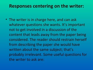 Responses centering on the writer: The writer is in charge here, and can ask whatever questions she wants. It’s important not to get involved in a discussion of the content that leads away from the paper being considered. The reader should restrain herself from describing the paper she would have written about the same subject; that’s probably irrelevant. Some useful questions for the writer to ask are: 