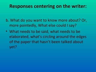 Responses centering on the writer: b. What do you want to know more about? Or, more pointedly, What else could I say? What needs to be said, what needs to be elaborated, what’s circling around the edges of the paper that hasn’t been talked about yet? 
