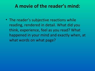 A movie of the reader’s mind: The reader’s subjective reactions while reading, rendered in detail. What did you think, experience, feel as you read? What happened in your mind and exactly when, at what words on what page? 