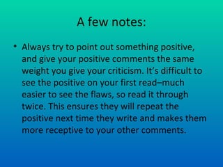A few notes: Always try to point out something positive, and give your positive comments the same weight you give your criticism. It’s difficult to see the positive on your first read–much easier to see the flaws, so read it through twice. This ensures they will repeat the positive next time they write and makes them more receptive to your other comments. 