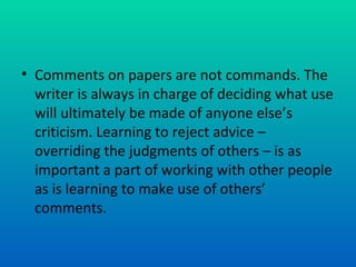 Comments on papers are not commands. The writer is always in charge of deciding what use will ultimately be made of anyone else’s criticism. Learning to reject advice – overriding the judgments of others – is as important a part of working with other people as is learning to make use of others’ comments.  