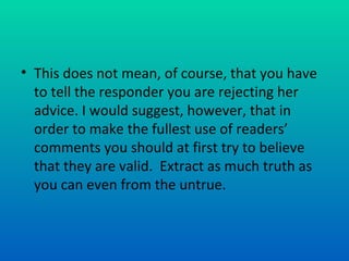 This does not mean, of course, that you have to tell the responder you are rejecting her advice. I would suggest, however, that in order to make the fullest use of readers’ comments you should at first try to believe that they are valid.  Extract as much truth as you can even from the untrue.  