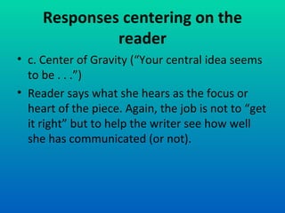 Responses centering on the reader c. Center of Gravity (“Your central idea seems to be . . .”) Reader says what she hears as the focus or heart of the piece. Again, the job is not to “get it right” but to help the writer see how well she has communicated (or not). 
