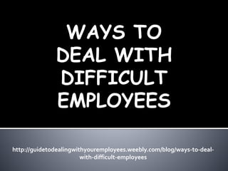 WAYS TO
DEAL WITH
DIFFICULT
EMPLOYEES
http://guidetodealingwithyouremployees.weebly.com/blog/ways-to-deal-
with-difficult-employees
 
