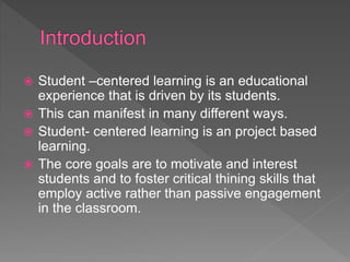  Student –centered learning is an educational
experience that is driven by its students.
 This can manifest in many different ways.
 Student- centered learning is an project based
learning.
 The core goals are to motivate and interest
students and to foster critical thining skills that
employ active rather than passive engagement
in the classroom.
 
